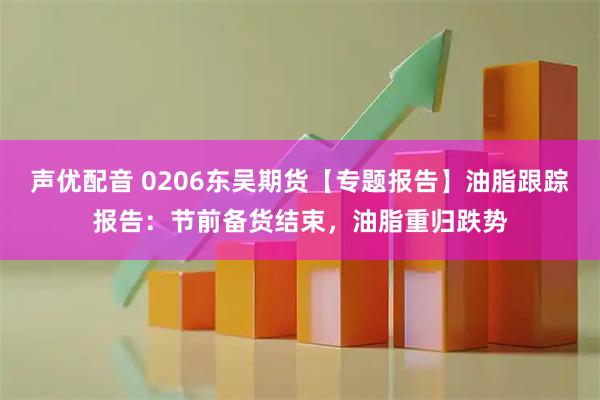 声优配音 0206东吴期货【专题报告】油脂跟踪报告：节前备货结束，油脂重归跌势