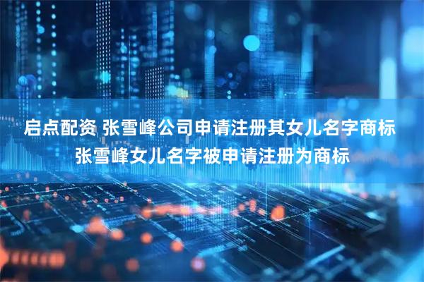 启点配资 张雪峰公司申请注册其女儿名字商标 张雪峰女儿名字被申请注册为商标
