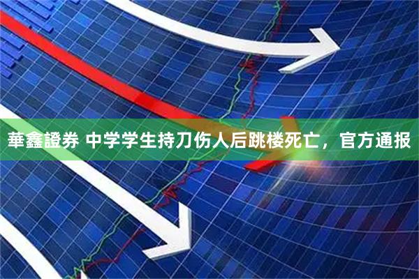 華鑫證券 中学学生持刀伤人后跳楼死亡，官方通报