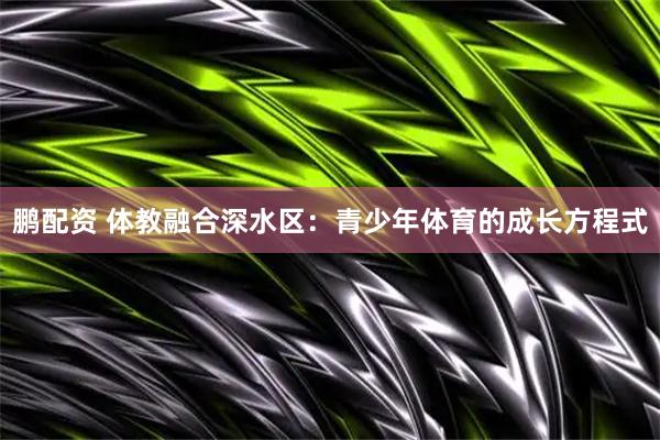 鹏配资 体教融合深水区：青少年体育的成长方程式