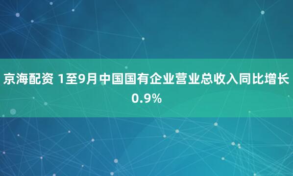 京海配资 1至9月中国国有企业营业总收入同比增长0.9%