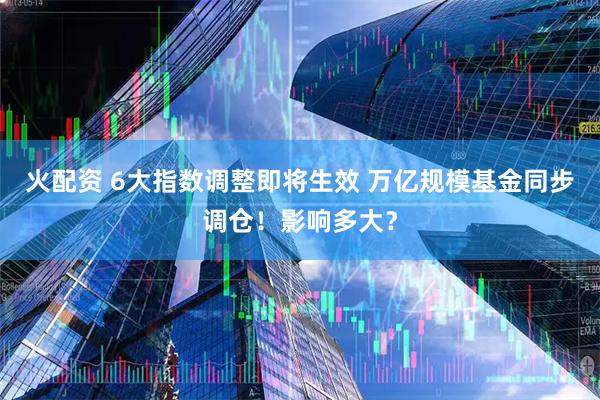 火配资 6大指数调整即将生效 万亿规模基金同步调仓！影响多大？