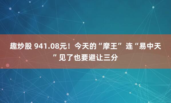 趣炒股 941.08元！今天的“摩王” 连“易中天”见了也要避让三分