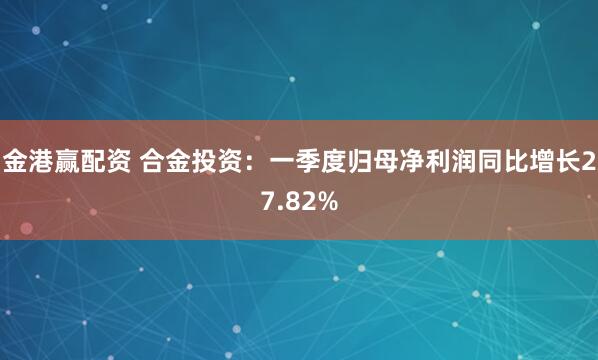 金港赢配资 合金投资：一季度归母净利润同比增长27.82%