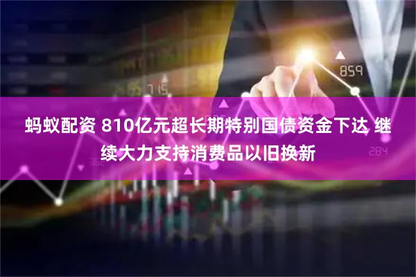 蚂蚁配资 810亿元超长期特别国债资金下达 继续大力支持消费品以旧换新