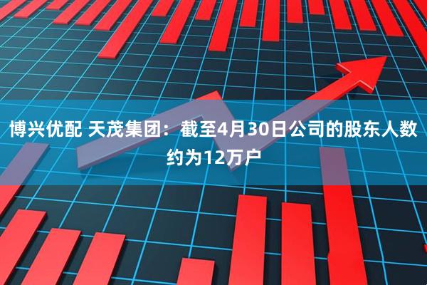 博兴优配 天茂集团：截至4月30日公司的股东人数约为12万户
