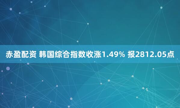 赤盈配资 韩国综合指数收涨1.49% 报2812.05点