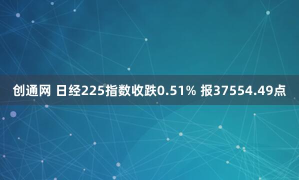 创通网 日经225指数收跌0.51% 报37554.49点