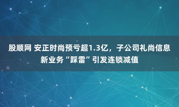 股顺网 安正时尚预亏超1.3亿，子公司礼尚信息新业务“踩雷”引发连锁减值