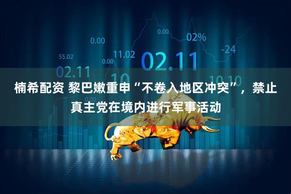 楠希配资 黎巴嫩重申“不卷入地区冲突”，禁止真主党在境内进行军事活动