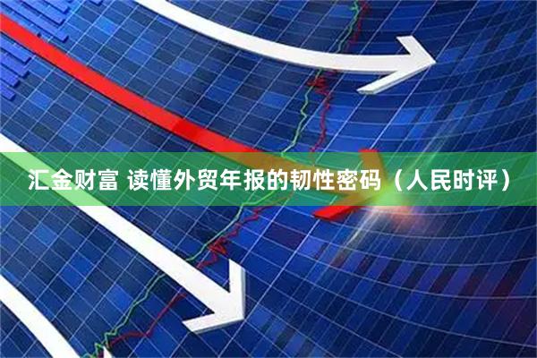 汇金财富 读懂外贸年报的韧性密码（人民时评）