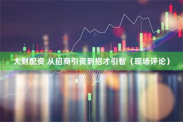 大财配资 从招商引资到招才引智（现场评论）