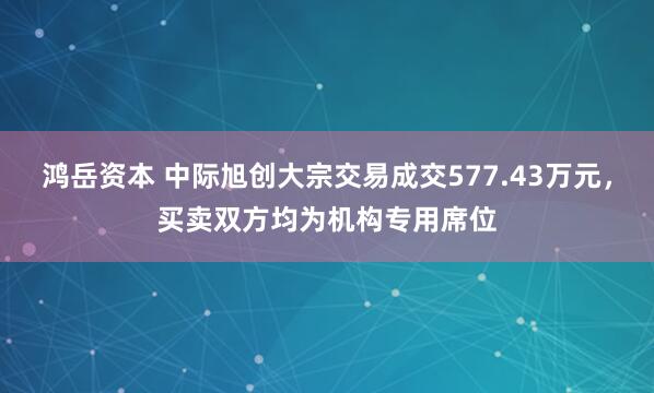 鸿岳资本 中际旭创大宗交易成交577.43万元，买卖双方均为机构专用席位
