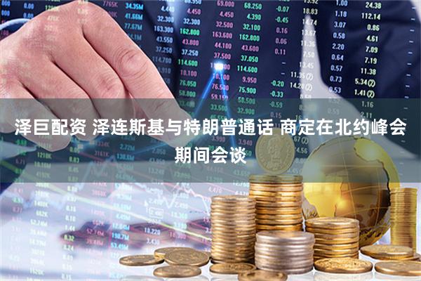 泽巨配资 泽连斯基与特朗普通话 商定在北约峰会期间会谈
