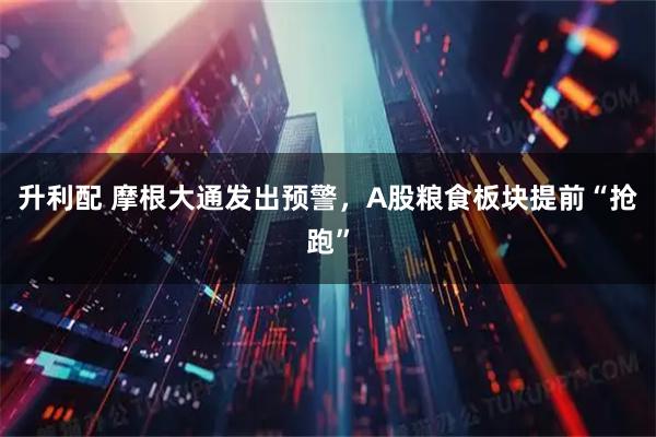 升利配 摩根大通发出预警,A股粮食板块提前“抢跑”